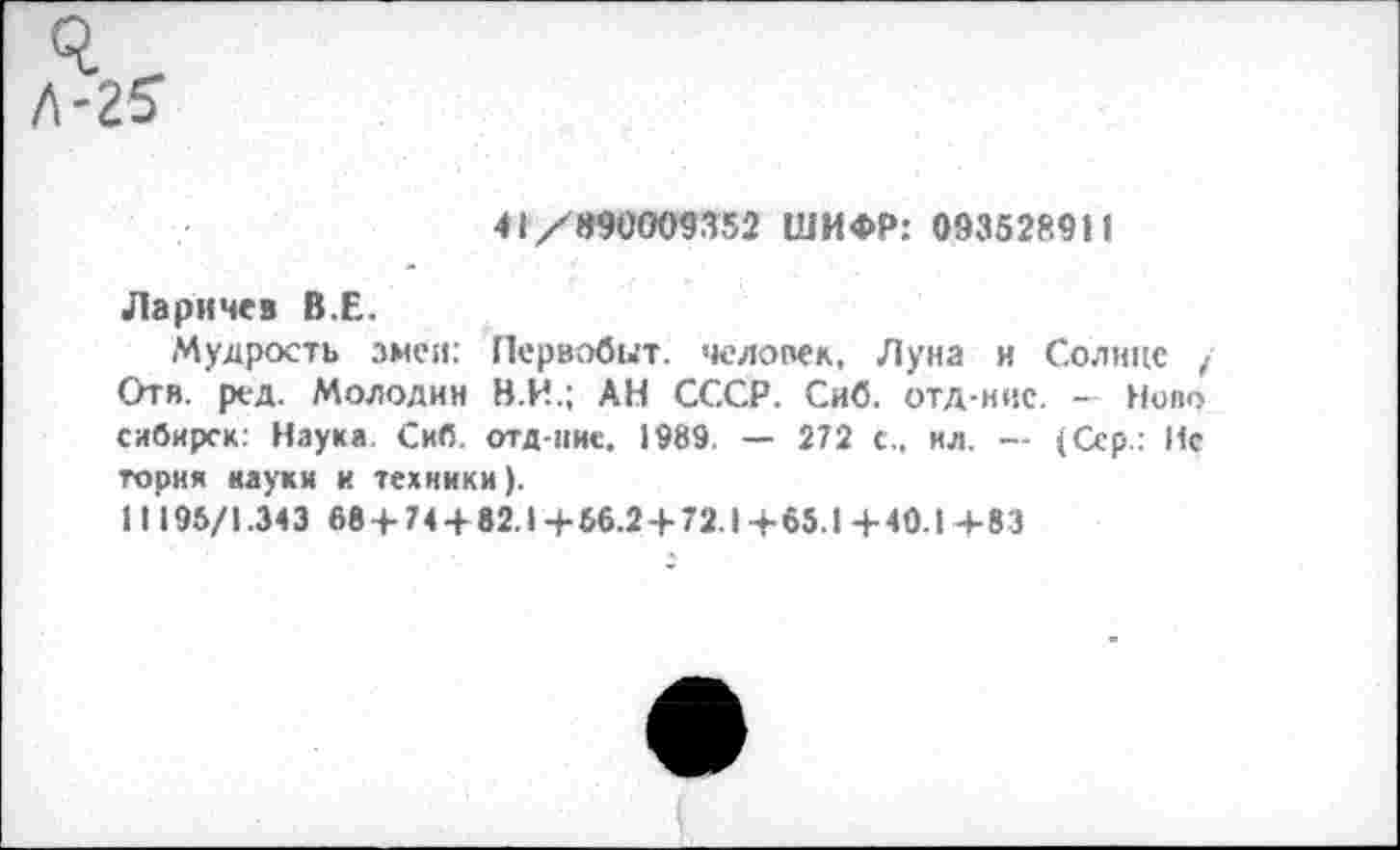 ﻿41/990009352 ШИФР: 093528911
Ларичев В.Е.
Мудрость змеи: Первобит. человек, Луна и Солнце / Отв. ред. Молодин В.И.; АН СССР. Сиб. отд-нис. - Ново сибирск: Наука. Сиб. отд-ние. 1989 — 272 с., ил. — (Сер.: Ис тория науки и техники).
11195/1.343 68+74 + 82.1+56.2 + 72.1+65.1+40.1 4-83